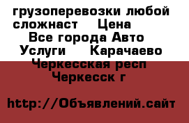 грузоперевозки любой сложнаст  › Цена ­ 100 - Все города Авто » Услуги   . Карачаево-Черкесская респ.,Черкесск г.